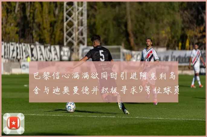 巴黎信心满满欲同时引进阿克利乌舍与迪奥曼德并积极寻求9号位球员