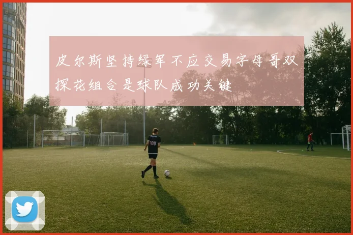 皮尔斯坚持绿军不应交易字母哥双探花组合是球队成功关键