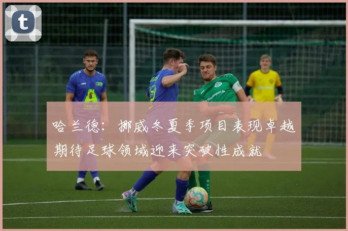 哈兰德：挪威冬夏季项目表现卓越期待足球领域迎来突破性成就