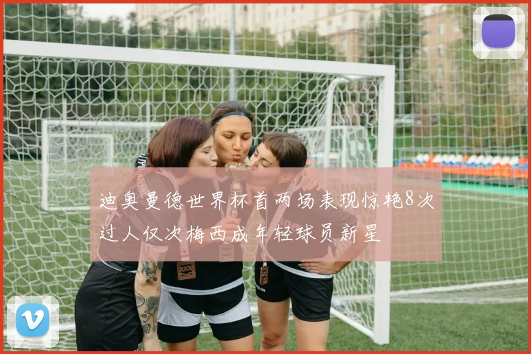迪奥曼德世界杯首两场表现惊艳8次过人仅次梅西成年轻球员新星