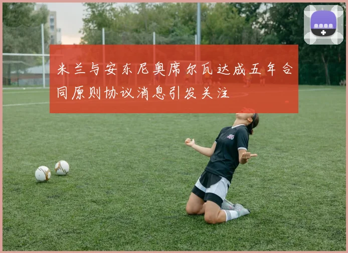 米兰与安东尼奥席尔瓦达成五年合同原则协议消息引发关注
