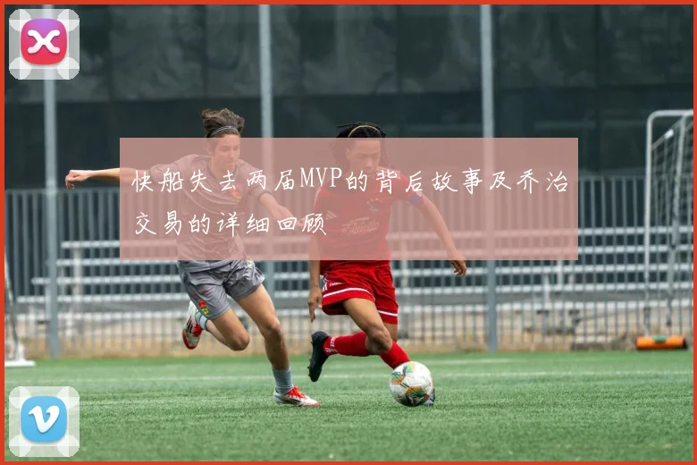 快船失去两届MVP的背后故事及乔治交易的详细回顾
