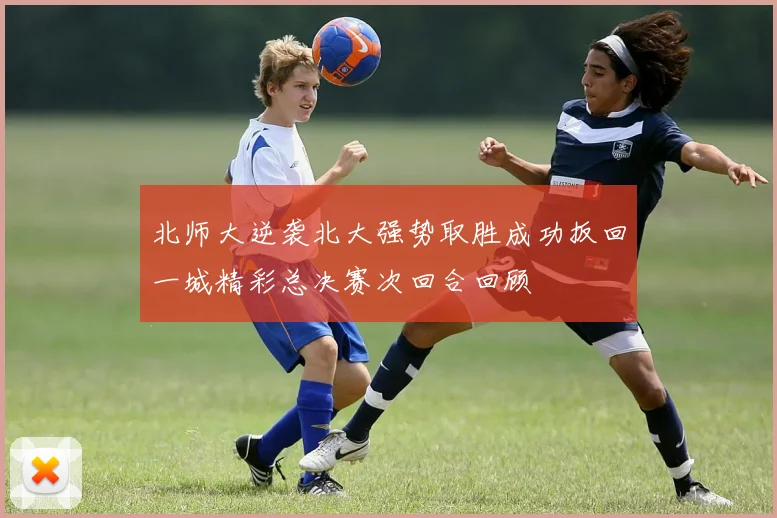 北师大逆袭北大强势取胜成功扳回一城精彩总决赛次回合回顾