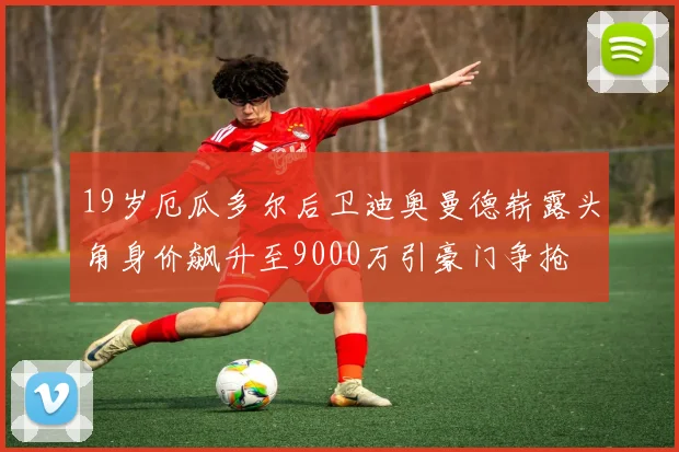 19岁厄瓜多尔后卫迪奥曼德崭露头角身价飙升至9000万引豪门争抢