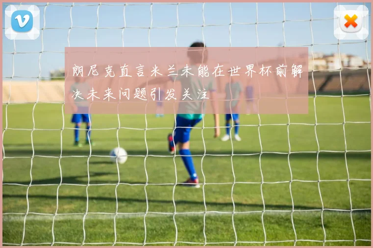 朗尼克直言米兰未能在世界杯前解决未来问题引发关注