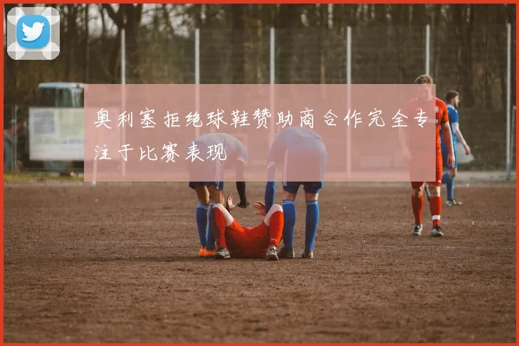 奥利塞拒绝球鞋赞助商合作完全专注于比赛表现