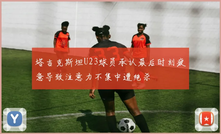 塔吉克斯坦U23球员承认最后时刻疲惫导致注意力不集中遭绝杀