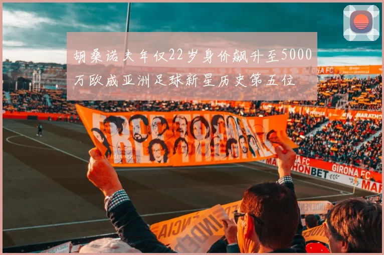 胡桑诺夫年仅22岁身价飙升至5000万欧成亚洲足球新星历史第五位