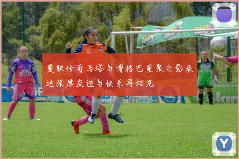曼联传奇马塔与博格巴重聚合影表达深厚友谊与快乐再相见