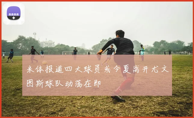 米体报道四大球员或今夏离开尤文图斯球队动荡在即