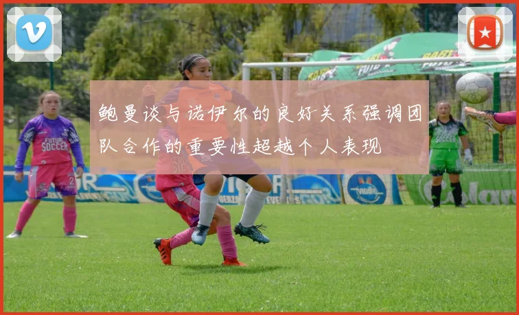 鲍曼谈与诺伊尔的良好关系强调团队合作的重要性超越个人表现