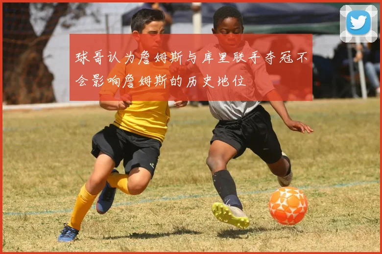 球哥认为詹姆斯与库里联手夺冠不会影响詹姆斯的历史地位