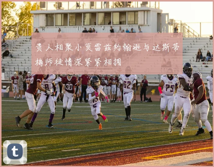 贵人相聚小莫雷兹约翰逊与达斯蒂梅师徒情深紧紧相拥