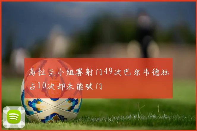乌拉圭小组赛射门49次巴尔韦德独占10次却未能破门